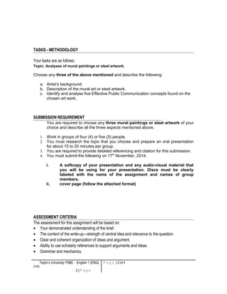 TASKS - METHODOLOGY
Your tasks are as follows:
Topic: Analyses of mural paintings or steel artwork.
Choose any three of the above mentioned and describe the following:
a. Artist’s background.
b. Description of the mural art or steel artwork.
c. Identify and analyse five Effective Public Communication concepts found on the
chosen art work.
SUBMISSION REQUIREMENT
You are required to choose any three mural paintings or steel artwork of your
choice and describe all the three aspects mentioned above.
1. Work in groups of four (4) or five (5) people.
2. You must research the topic that you choose and prepare an oral presentation
for about 15 to 20 minutes per group.
3. You are required to provide detailed referencing and citation for this submission.
4. You must submit the following on 17th
November, 2014.
i. A softcopy of your presentation and any audio-visual material that
you will be using for your presentation. Discs must be clearly
labeled with the name of the assignment and names of group
members.
ii. cover page (follow the attached format)
ASSESSMENT CRITERIA
The assessment for this assignment will be based on:
• Your demonstrated understanding of the brief.
• The content of the write-up—strength of central idea and relevance to the question.
• Clear and coherent organization of ideas and argument.
• Ability to use scholarly references to support arguments and ideas.
• Grammar and mechanics.
Taylor’s University FNBE - English 1 (ENGL
0105)
2 | P a g e
P a g e | 2 of 4
 