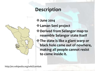 Description
June 2014
Laman Seni project
Derived from Selangor map to
resemble Selangor state itself
The state is like a giant warp or
black hole came out of nowhere,
making all people cannot resist
to come inside it.
http://en.wikipedia.org/wiki/Gombak
 