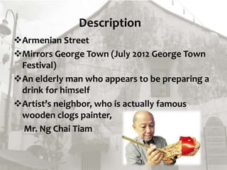 Description
Armenian Street
Mirrors George Town (July 2012 George Town
Festival)
An elderly man who appears to be preparing a
drink for himself
Artist’s neighbor, who is actually famous
wooden clogs painter,
Mr. Ng Chai Tiam
 
