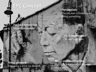 EPC Concept
Facial Expression
Focus/Concentrate
Mass communication
Message is transmitted through
mural art.
Perception
The old man is focusing on
doing something
First impression
70 years old man
Hand gesture
Preparing a drink for himself
 