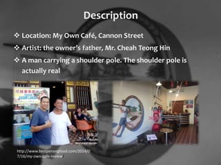 Description
 Location: My Own Café, Cannon Street
 Artist: the owner’s father, Mr. Cheah Teong Hin
 A man carrying a shoulder pole. The shoulder pole is
actually real
http://www.bestpenangfood.com/2014/0
7/16/my-own-cafe-review/
 