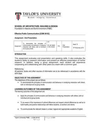 SCHOOL OF ARCHITECTURE, BUILDING & DESIGN
Foundation in Natural and Built Environment (FNBE)
Effective Public Communication [COM 30103]
Assignment: Oral Presentation
Assignment
To demonstrate the principles of
communication and behaviour in analyzing
interaction with others, both at individual
and at group levels.
LO
As per stated
in the module
15%
Oral
Presentation
Week 15
16th
November,2015
INTRODUCTION
This assignment evaluates oral presentation and speaking skills. It also evaluates the
student’s ability to research information and present an effective presentation of his/her
research. In addition, being a group assignment, each student will experience
cooperating and collaborating with other peers as a team with a common goal.
Referencing:
All persons, books and other sources of information are to be referenced in accordance with the
APA Style.
OBJECTIVES OF THIS ASSIGNMENT
The objectives of this project are as follows:
• To demonstrate the principles of communication and behaviour in analyzing interaction with others,
both at individual and at group levels.
LEARNING OUTCOMES OF THIS ASSIGNMENT
The learning outcomes of this assignment are:
• Apply the principles of communication and behaviour in analyzing interaction with others, both at
individual and at group levels.
• To be aware of the importance of cultural differences and respect cultural differences as well as to
build healthy and positive relationships with fellow students, co-workers and clients.
• To communicate the relevant ideas in a clear, logical and appropriate academic English.
Taylor’s University FNBE - ( COM 30103)
1 | P a g e
P a g e | 1 of 4
 