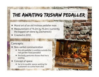 The Awaiting Trishaw PedallerThe Awaiting Trishaw Pedaller
 Mural art of an old trishaw pedaller man
 Measurement of 15.2m by 15.2m ( currently
the biggest art done by Zacharevic)
 Created in 2012
Concepts:
 Non-verbal communication
 the old pedaller is waiting outside the
red garden food paradise
 the body gestures shows that he is
waiting
 Concept of space
 he is in a public space waiting for
customers to come from afar
Original Photo Inspiration
 