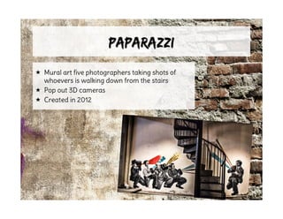 PaparazziPaparazzi
 Mural art five photographers taking shots of
whoevers is walking down from the stairs
 Pop out 3D cameras
 Created in 2012
 