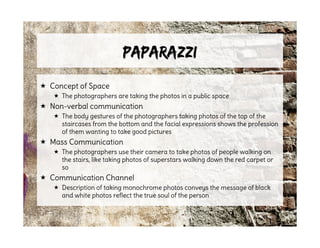 PaparazziPaparazzi
 Concept of Space
 The photographers are taking the photos in a public space
 Non-verbal communication
 The body gestures of the photographers taking photos of the top of the
staircases from the bottom and the facial expressions shows the profession
of them wanting to take good pictures
 Mass Communication
 The photographers use their camera to take photos of people walking on
the stairs, like taking photos of superstars walking down the red carpet or
so
 Communication Channel
 Description of taking monochrome photos conveys the message of black
and white photos reflect the true soul of the person
 