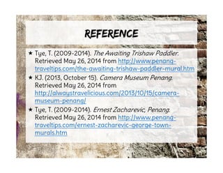 ReferenceReference
 Tye, T. (2009-2014). The Awaiting Trishaw Paddler.
Retrieved May 26, 2014 from http://www.penang-
traveltips.com/the-awaiting-trishaw-paddler-mural.htm
 KJ. (2013, October 15). Camera Museum Penang.
Retrieved May 26, 2014 from
http://alwaystravelicious.com/2013/10/15/camera-
museum-penang/
 Tye, T. (2009-2014). Ernest Zacharevic, Penang.
Retrieved May 26, 2014 from http://www.penang-
traveltips.com/ernest-zacharevic-george-town-
murals.htm
 