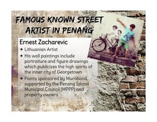 Ernest Zacharevic
 Lithuanian Artist
 His wall paintings include
portraiture and figure drawings
which publicizes the high spirits of
the inner city of Georgetown
 Paints sponsored by Murobond,
supported by the Penang Island
Municipal Council (MPPP) and
property owners
Famous Known StreetFamous Known Street
Artist in PenangArtist in Penang
 