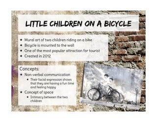 Little Children on a BicycleLittle Children on a Bicycle
 Mural art of two children riding on a bike
 Bicycle is mounted to the wall
 One of the most popular attraction for tourist
 Created in 2012
Concepts:
 Non-verbal communication
 Their facial expression shows
that they are having a fun time
and feeling happy
 Concept of space
 Intimacy between the two
children
 