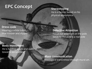 EPC Concept
Body movement
He is holding a pole and walking
towards somewhere.
Mass communication
Message is transmitted through mural art.
Stereotyping
He is a farmer based on his
physical appearance.
Selective Attention
Focus our attention on the pole
because the pole is a real pole
Dress code
Wearing a white t-shirt,
blue trouser and slipper
 