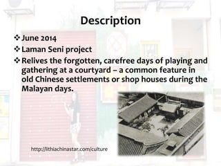 Description
June 2014
Laman Seni project
Relives the forgotten, carefree days of playing and
gathering at a courtyard – a common feature in
old Chinese settlements or shop houses during the
Malayan days.
http://lithiachinastar.com/culture
 