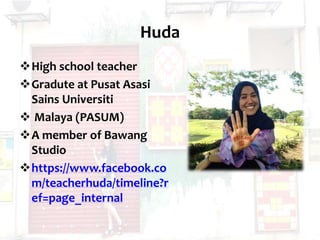 Huda
High school teacher
Gradute at Pusat Asasi
Sains Universiti
 Malaya (PASUM)
A member of Bawang
Studio
https://www.facebook.co
m/teacherhuda/timeline?r
ef=page_internal
 