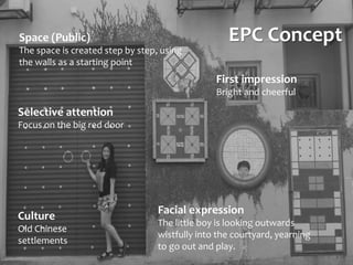 EPC Concept
Culture
Old Chinese
settlements
Space (Public)
The space is created step by step, using
the walls as a starting point
First impression
Bright and cheerful
Facial expression
The little boy is looking outwards
wistfully into the courtyard, yearning
to go out and play.
Selective attention
Focus on the big red door
 