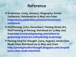 Artetrama. (2009, January). Biography: Ernest
Zacharevic. Retrieved on 13 May 2015 from
https://www.artetrama.com/en/artists/ernest-
zacharevic.
OnlyPenang. (2012, December). Penang Street Art,
Wall Painting at Penang. Retrieved on 13 May 2015
from http://www.onlypenang.com/where-to-
go/penang-street-art-wall-painting-at-penang/.
Penang food for thought. (2014, August). Uncle Chee
Muah Chee. Retrieved on 22 May 2015 from
http://penangfoodforthought.blogspot.com/2014/08/
uncle-chee-muah-chee.html.
Reference
 