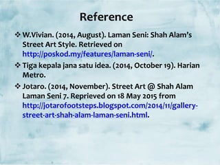 Reference
W.Vivian. (2014, August). Laman Seni: Shah Alam’s
Street Art Style. Retrieved on
http://poskod.my/features/laman-seni/.
Tiga kepala jana satu idea. (2014, October 19). Harian
Metro.
Jotaro. (2014, November). Street Art @ Shah Alam
Laman Seni 7. Reprieved on 18 May 2015 from
http://jotarofootsteps.blogspot.com/2014/11/gallery-
street-art-shah-alam-laman-seni.html.
 
