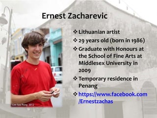 Ernest Zacharevic
Lithuanian artist
29 years old (born in 1986)
Graduate with Honours at
the School of Fine Arts at
Middlesex University in
2009
Temporary residence in
Penang
https://www.facebook.com
/Ernestzachas
 