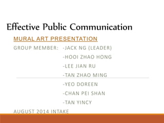 Effective Public Communication 
MURAL ART PRESENTATION 
GROUP MEMBER: - JACK NG (LEADER) 
-HOOI ZHAO HONG 
-LEE J IAN RU 
-TAN ZHAO MING 
-YEO DOREEN 
-CHAN PEI SHAN 
-TAN YINCY 
AUGUST 2014 INTAKE 
 
