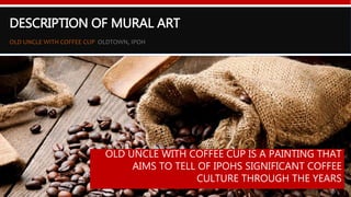 DESCRIPTION OF MURAL ART
OLD UNCLE WITH COFFEE CUP OLDTOWN, IPOH
Google map of both locations
Located at the first ever Old
Town White Coffee shop
Situated strategically on an
empty space between two
buildings
OLD UNCLE WITH COFFEE CUP IS A PAINTING THAT
AIMS TO TELL OF IPOHS SIGNIFICANT COFFEE
CULTURE THROUGH THE YEARS
 