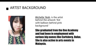 ARTIST BACKGROUND
Michelle Yeoh, is the artist
behind the artwork ‘Kid
with balloon behind pink
background ‘
She graduated from the One Academy
and had been in employment with
various big names like Carlsberg, Dulux.
She is also active in arts events in
Malaysia.
 