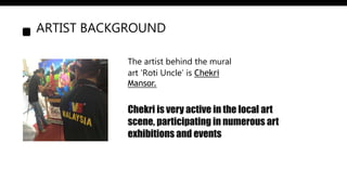 ARTIST BACKGROUND
The artist behind the mural
art ‘Roti Uncle’ is Chekri
Mansor.
Chekri is very active in the local art
scene, participating in numerous art
exhibitions and events
 