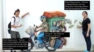 Facial Expression – The man
is shocked that his roti’s are
falling down reflecting problems
they face during their business.
Artifacts– Roti shows his
identity as a roti man.
First Impression – The roti
man is still energetic and cheerful
even though he has to ride a bike
full of heavy loads of breads from
place to place.
 