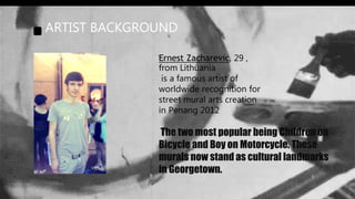 ARTIST BACKGROUND
The two most popular being Children on
Bicycle and Boy on Motorcycle. These
murals now stand as cultural landmarks
in Georgetown.
Ernest Zacharevic, 29 ,
from Lithuania
is a famous artist of
worldwide recognition for
street mural arts creation
in Penang 2012
 