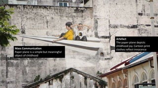 Artefact
The paper plane depicts
childhood joy. Cartoon print
clothes reflect innocenceMass Communication
Paper plane is a simple but meaningful
object of childhood
 