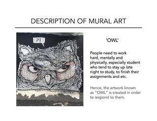 ‘OWL’
People need to work
hard, mentally and
physically, especially student
who tend to stay up late
night to study, to finish their
assignments and etc.
Hence, the artwork known
as “OWL” is created in order
to respond to them.
DESCRIPTION OF MURAL ART
 
