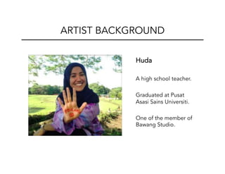  Huda
A high school teacher.
Graduated at Pusat
Asasi Sains Universiti.
One of the member of
Bawang Studio.	
  
ARTIST BACKGROUND
 