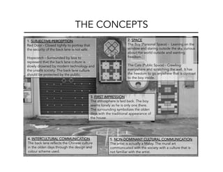 THE CONCEPTS
4. INTERCULTURAL COMMUNICATION
The back lane reflects the Chinese culture
in the olden days through the design and
colour scheme used.
2. SPACE
The Boy (Personal Space) - Leaning on the
window and staring outside the sky, curious
about the world outside and wanting
freedom.
The Cats (Public Space) - Crawling
everywhere and scratching the wall. It has
the freedom to go anywhere that is contrast
to the boy inside.
5. NON-DOMINANT CULTURAL COMMUNICATION
The artist is actually a Malay. The mural art
communicated with the society with a culture that is
not familiar with the artist.
3. FIRST IMPRESSION
The atmosphere is laid back. The boy
seems lonely as he is only one there.
The surrounding symbolizes the olden
days with the traditional appearance of
the house.
1. SUBJECTIVE PERCEPTION
Red Door - Closed tightly to portray that
the security of the back lane is not safe.
Hopscotch - Surrounded by lava to
represent that the back lane culture is
slowly drowned by modern technology and
the unsafe society. The back lane culture
should be protected by the public.
 