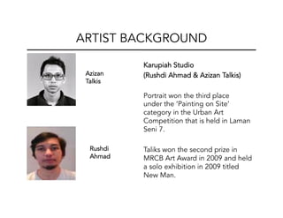 Karupiah Studio
(Rushdi Ahmad & Azizan Talkis)
Portrait won the third place
under the ‘Painting on Site’
category in the Urban Art
Competition that is held in Laman
Seni 7.
Taliks won the second prize in
MRCB Art Award in 2009 and held
a solo exhibition in 2009 titled
New Man.
ARTIST BACKGROUND
Azizan
Talkis	
  
Rushdi
Ahmad 	
  
 