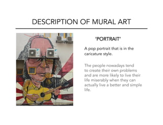 ‘PORTRAIT’
A pop portrait that is in the
caricature style.
The people nowadays tend
to create their own problems
and are more likely to live their
life miserably when they can
actually live a better and simple
life.
DESCRIPTION OF MURAL ART
 