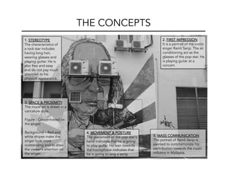 THE CONCEPTS
1. STEREOTYPE
The characteristics of
a rock star includes
having long hair,
wearing glasses and
playing guitar. He is
also free and easy
and do not pay much
attention to his
physical appearance.
2. FIRST IMPRESSION
It is a portrait of the iconic
singer Ramli Sarip. The air
conditioning act as the
glasses of the pop star. He
is playing guitar at a
concert.
3. SPACE & PROXIMITY
The mural art is drawn in a
caricature style.
Figure - Concentrated on
the singer.
Background – Red and
white stripes make the
singer look more
outstanding and to draw
the viewer’s attention on
the singer.
4. MOVEMENT & POSTURE
The placement of the pop star's
hand indicates that he is going
to play guitar. He lean towards
the microphone indicates that
he is going to sing a song.
5. MASS COMMUNICATION
The portrait of Ramli Sarip is
painted to commemorate his
contribution towards the music
industry in Malaysia.
 