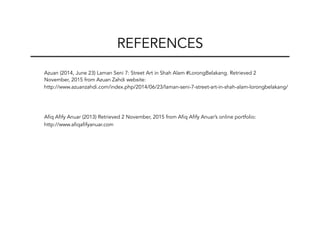 Azuan (2014, June 23) Laman Seni 7: Street Art in Shah Alam #LorongBelakang. Retrieved 2
November, 2015 from Azuan Zahdi website:
http://www.azuanzahdi.com/index.php/2014/06/23/laman-seni-7-street-art-in-shah-alam-lorongbelakang/
Afiq Afify Anuar (2013) Retrieved 2 November, 2015 from Afiq Afify Anuar’s online portfolio:
http://www.afiqafifyanuar.com
REFERENCES
 