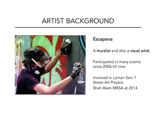 Escapeva
A muralist and also a visual artist.
Participated in many events
since 2006 till now.
Involved in Laman Seni 7
Street Art Project,
Shah Alam MBSA at 2014
ARTIST BACKGROUND
 