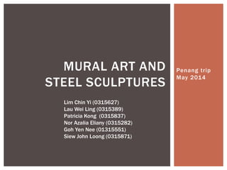 Penang trip
May 2014
MURAL ART AND
STEEL SCULPTURES
Lim Chin Yi (0315627)
Lau Wei Ling (0315389)
Patricia Kong (0315837)
Nor Azalia Eliany (0315282)
Goh Yen Nee (01315551)
Siew John Loong (0315871)
 