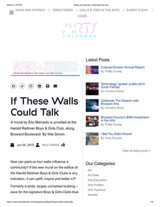 6/6/22, 2:16 PM News and Stories | ArtsCalendar.com
https://www.artscalendar.com/blog/arts-profiles/if-these-walls-could-talk/ 1/8
 NEWS AND STORIES |    DIRECTORIES |   CALLS & JOBS IN THE ARTS |   SUBMIT EVENT |
  
LOGIN
By Phillip Dunlap
Cultural Division Annual Report


By Christina Wood
Technology ‘ignites’ public art in
South Florida


By Christina Wood
Celebrate The Season with
Broward Arts


By Phillip Dunlap
Broward County’s $5M Investment
in the Arts


By Andy Royston
I Bet You Didn’t Know!


Latest Posts
Art
Art Walk
Arts Education
Arts Profiles
Arts Teachers
Awards
Our Categories
 
 
 
  
   
  
 
A mural by Elio Mercado is unveiled at the
Harold Reitman Boys & Girls Club, along
Broward Boulevard. By Nila Simon.
If These Walls
Could Talk
   Jun 04, 2019    NILA SIMON  
 
How can paint on four walls influence a
community? If the new mural on the edifice of
the Harold Reitman Boys &
Girls Clubs is any
indication, it can uplift, inspire and better it.P
Formerly a white, largely unmarked building –
save for the signature Boys & Girls Clubs blue
View all latest posts »

 