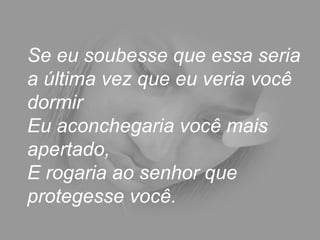 Se eu soubesse que essa seria a última vez que eu veria você dormir  Eu aconchegaria você mais apertado,  E rogaria ao senhor que protegesse você.  