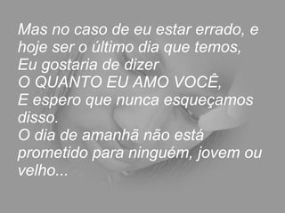 Mas no caso de eu estar errado, e hoje ser o último dia que temos,  Eu gostaria de dizer  O QUANTO EU AMO VOCÊ,  E espero que nunca esqueçamos disso.  O dia de amanhã não está prometido para ninguém, jovem ou velho...  