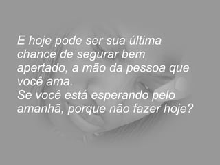 E hoje pode ser sua última chance de segurar bem apertado, a mão da pessoa que você ama.  Se você está esperando pelo amanhã, porque não fazer hoje? 