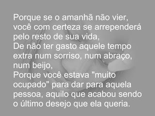 Porque se o amanhã não vier, você com certeza se arrependerá pelo resto de sua vida,  De não ter gasto aquele tempo extra num sorriso, num abraço, num beijo,  Porque você estava "muito ocupado" para dar para aquela pessoa, aquilo que acabou sendo o último desejo que ela queria.  