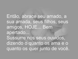 Então, abrace seu amado, a sua amada, seus filhos, seus amigos, HOJE... Bem apertado...  Sussurre nos seus ouvidos, dizendo o quanto os ama e o quanto os quer junto de você.  