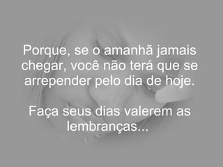 Porque, se o amanhã jamais chegar, você não terá que se arrepender pelo dia de hoje. Faça seus dias valerem as lembranças...  