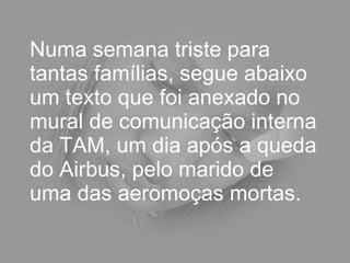 Numa semana triste para tantas famílias, segue abaixo um texto que foi anexado no mural de comunicação interna da TAM, um dia após a queda do Airbus, pelo marido de uma das aeromoças mortas.  