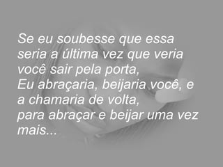 Se eu soubesse que essa seria a última vez que veria você sair pela porta,  Eu abraçaria, beijaria você, e a chamaria de volta,  para abraçar e beijar uma vez mais... 