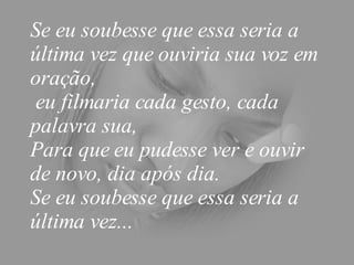Se eu soubesse que essa seria a última vez que ouviria sua voz em oração,  eu filmaria cada gesto, cada palavra sua,  Para que eu pudesse ver e ouvir de novo, dia após dia.  Se eu soubesse que essa seria a última vez...  