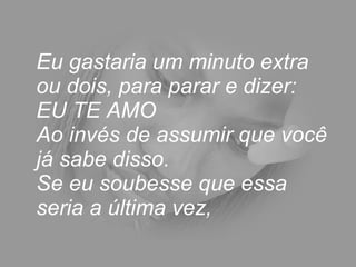 Eu gastaria um minuto extra ou dois, para parar e dizer: EU TE AMO  Ao invés de assumir que você já sabe disso.  Se eu soubesse que essa seria a última vez,  