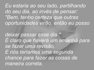 Eu estaria ao seu lado, partilhando do seu dia, ao invés de pensar:  "Bem, tenho certeza que outras oportunidades virão, então eu posso  deixar passar esse dia."  É claro que haverá um amanhã para se fazer uma revisão,  E nós teríamos uma segunda chance para fazer as coisas de maneira correta. 