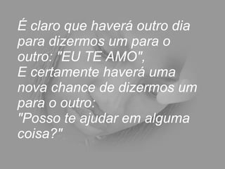 É claro que haverá outro dia para dizermos um para o outro: "EU TE AMO",  E certamente haverá uma nova chance de dizermos um para o outro:  "Posso te ajudar em alguma coisa?"  