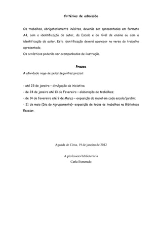 Critérios de admissão


Os trabalhos, obrigatoriamente inéditos, deverão ser apresentados em formato

A4, com a identificação do autor, da Escola e do nível de ensino ou com a

identificação do autor. Esta identificação deverá aparecer no verso do trabalho

apresentado.

Os acrósticos poderão ser acompanhados de ilustração.



                                        Prazos
A atividade rege-se pelos seguintes prazos:



- até 23 de janeiro – divulgação da iniciativa;

- de 24 de janeiro até 13 de Fevereiro – elaboração de trabalhos;

- de 14 de fevereiro até 9 de Março – exposição do mural em cada escola/jardim;

- 21 de maio (Dia do Agrupamento)– exposição de todos os trabalhos na Biblioteca

Escolar.




                        Aguada de Cima, 19 de janeiro de 2012


                               A professora bibliotecária
                                   Carla Esmerado
 