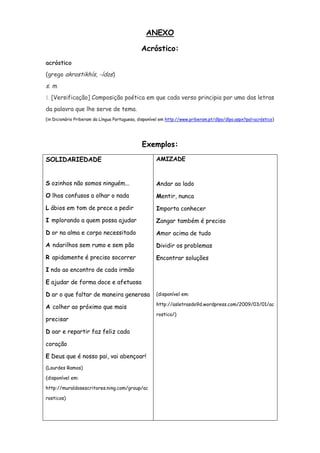ANEXO

                                              Acróstico:
acróstico
(grego akrostikhís, -ídos)
s. m.
1. [Versificação] Composição poética em que cada verso principia por uma das letras

da palavra que lhe serve de tema.
(in Dicionário Priberam da Língua Portuguesa, disponível em http://www.priberam.pt/dlpo/dlpo.aspx?pal=acróstico)




                                               Exemplos:
SOLIDARIEDADE                                         AMIZADE



S ozinhos não somos ninguém...                        Andar ao lado
O lhos confusos a olhar o nada                        Mentir, nunca
L ábios em tom de prece a pedir                       Importa conhecer
I mplorando a quem possa ajudar                       Zangar também é preciso
D or na alma e corpo necessitado                      Amor acima de tudo
A ndarilhos sem rumo e sem pão                        Dividir os problemas
R apidamente é preciso socorrer                       Encontrar soluções
I ndo ao encontro de cada irmão

E ajudar de forma doce e afetuosa

D ar o que faltar de maneira generosa                 (disponível em:

                                                      http://asletrasdo9d.wordpress.com/2009/03/01/ac
A colher ao próximo que mais
                                                      rostico/)
precisar

D oar e repartir faz feliz cada

coração

E Deus que é nosso pai, vai abençoar!
(Lourdes Ramos)

(disponível em:

http://muraldosescritores.ning.com/group/ac

rosticos)
 